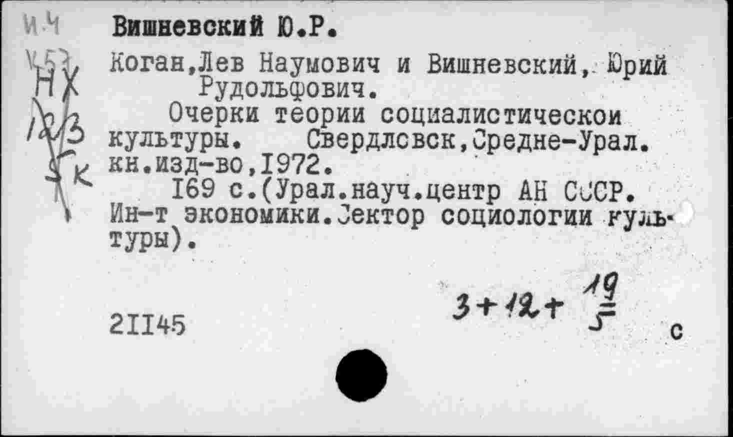 ﻿Вишневский Ю.Р.
Коган, Л ев Наумович и Вишневский,. Юрий Рудольфович.
Очерки теории социалистической культуры. Свердловск,Средне-Урал. кн.изд-во,1972.
169 с.(Урал.науч.центр АН СССР. Ин-т экономики.Сектор социологии культуры) .

21145

с